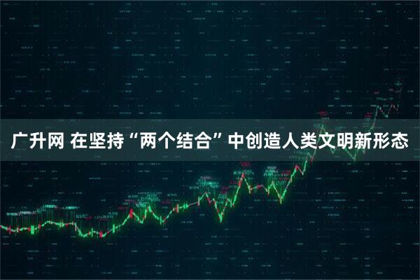 广升网 在坚持“两个结合”中创造人类文明新形态