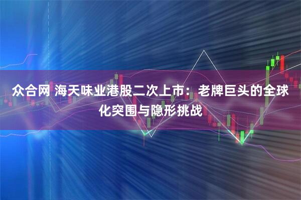 众合网 海天味业港股二次上市：老牌巨头的全球化突围与隐形挑战