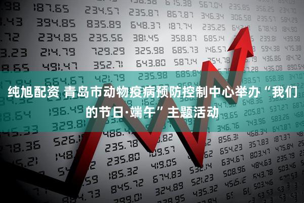 纯旭配资 青岛市动物疫病预防控制中心举办“我们的节日·端午”主题活动