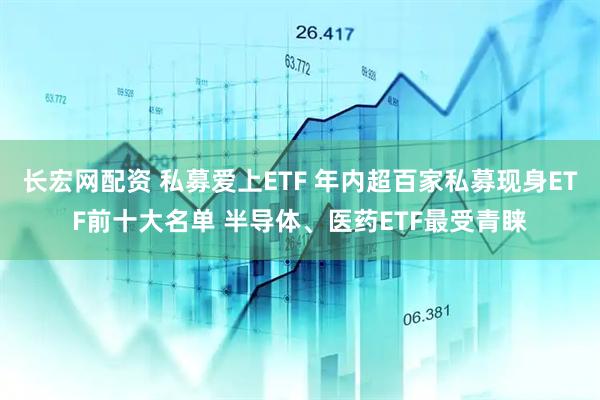 长宏网配资 私募爱上ETF 年内超百家私募现身ETF前十大名单 半导体、医药ETF最受青睐