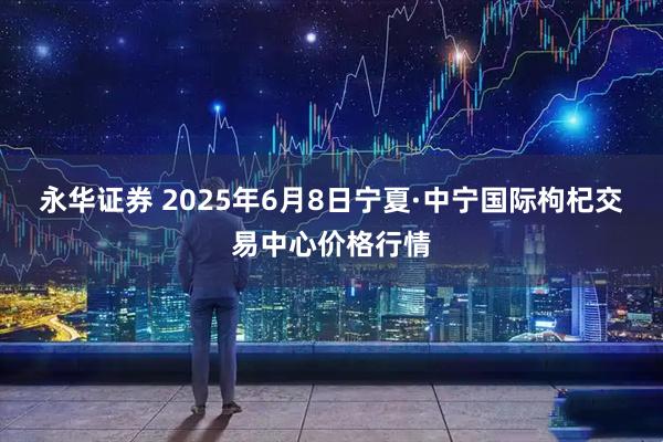 永华证券 2025年6月8日宁夏·中宁国际枸杞交易中心价格行情