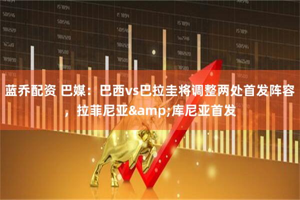 蓝乔配资 巴媒：巴西vs巴拉圭将调整两处首发阵容，拉菲尼亚&库尼亚首发