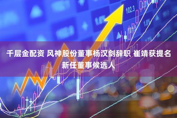 千层金配资 风神股份董事杨汉剑辞职 崔靖获提名新任董事候选人