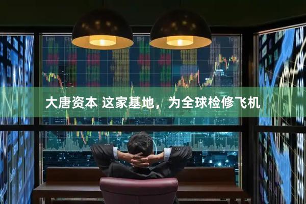 大唐资本 这家基地，为全球检修飞机