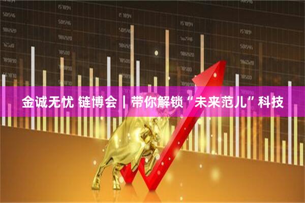 金诚无忧 链博会｜带你解锁“未来范儿”科技