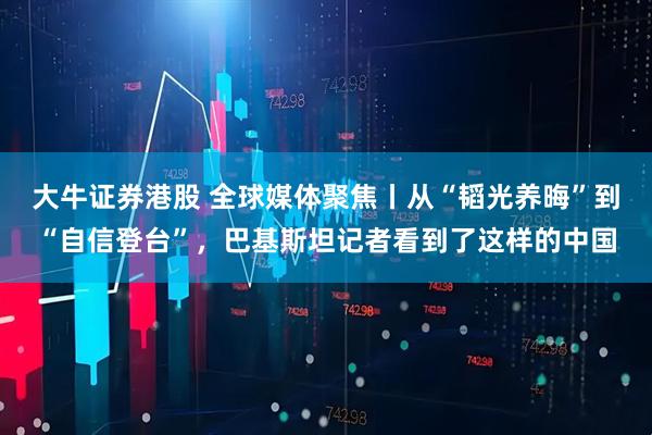 大牛证券港股 全球媒体聚焦丨从“韬光养晦”到“自信登台”，巴基斯坦记者看到了这样的中国
