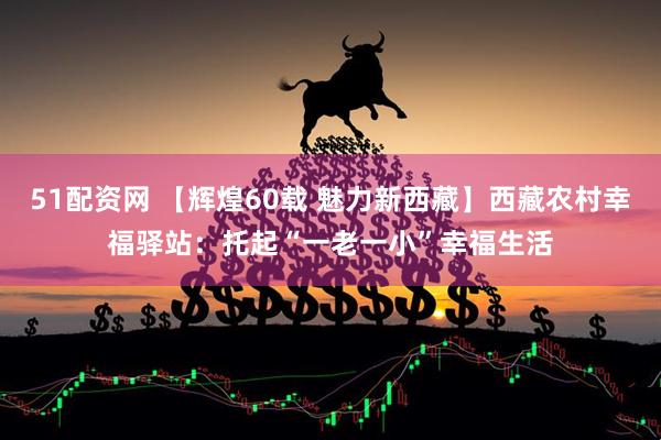 51配资网 【辉煌60载 魅力新西藏】西藏农村幸福驿站：托起“一老一小”幸福生活