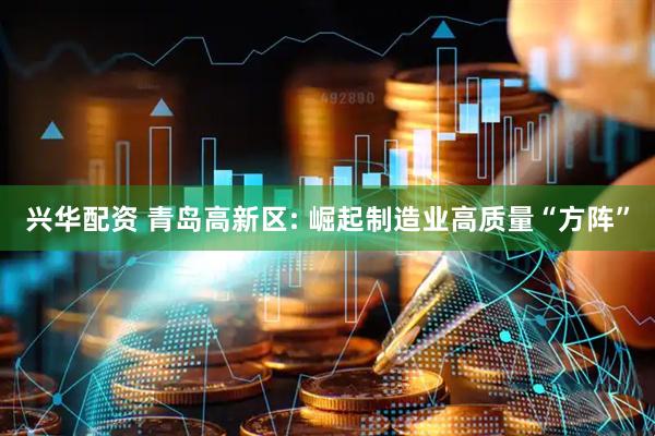 兴华配资 青岛高新区: 崛起制造业高质量“方阵”