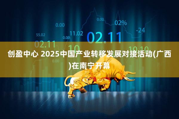 创盈中心 2025中国产业转移发展对接活动(广西)在南宁开幕