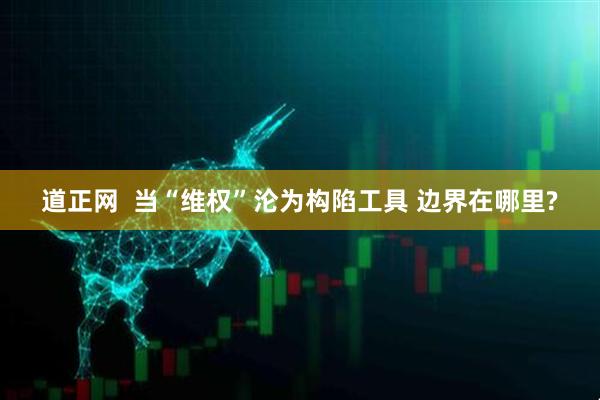 道正网  当“维权”沦为构陷工具 边界在哪里?