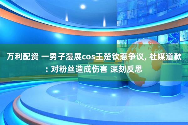 万利配资 一男子漫展cos王楚钦惹争议, 社媒道歉: 对粉丝造成伤害 深刻反思