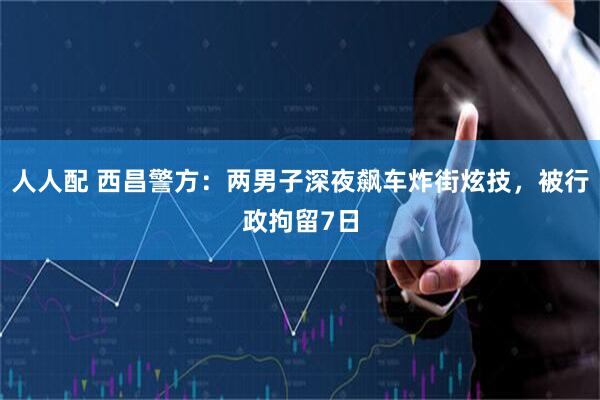 人人配 西昌警方：两男子深夜飙车炸街炫技，被行政拘留7日