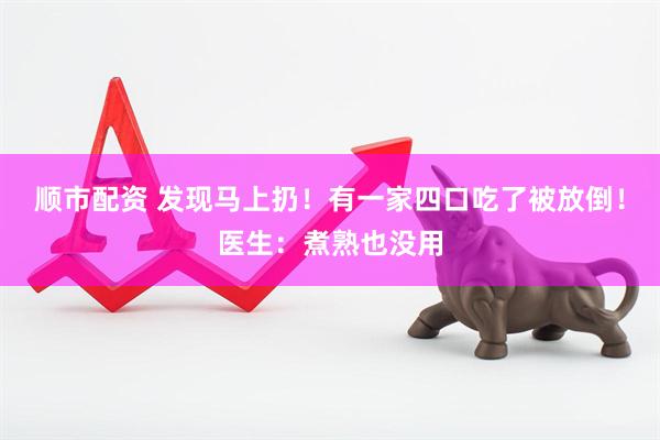 顺市配资 发现马上扔！有一家四口吃了被放倒！医生：煮熟也没用