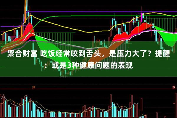 聚合财富 吃饭经常咬到舌头，是压力大了？提醒：或是3种健康问题的表现