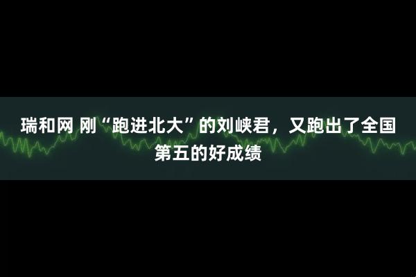 瑞和网 刚“跑进北大”的刘峡君，又跑出了全国第五的好成绩