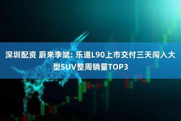 深圳配资 蔚来李斌: 乐道L90上市交付三天闯入大型SUV整周销量TOP3