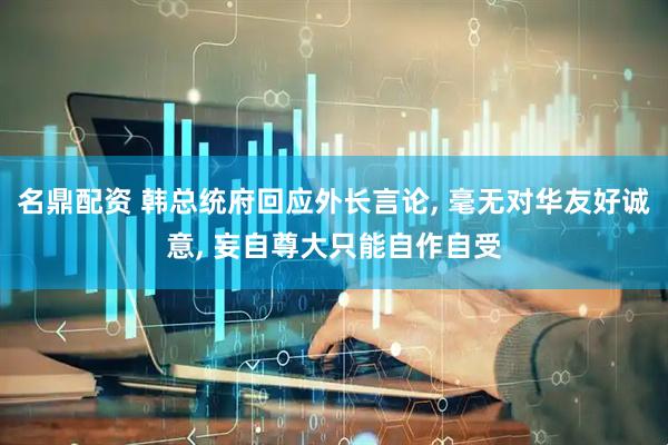 名鼎配资 韩总统府回应外长言论, 毫无对华友好诚意, 妄自尊大只能自作自受