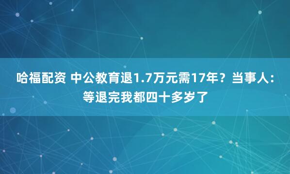 哈福配资 中公教育退1.7万元需17年？当事人：等退完我都四十多岁了