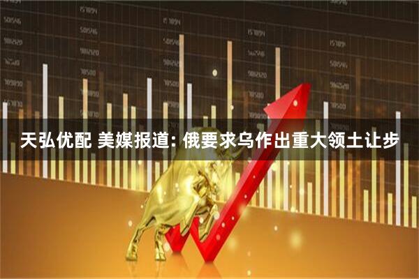 天弘优配 美媒报道: 俄要求乌作出重大领土让步