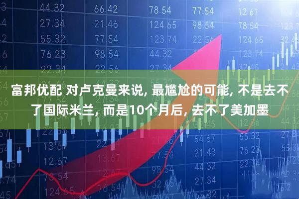 富邦优配 对卢克曼来说, 最尴尬的可能, 不是去不了国际米兰, 而是10个月后, 去不了美加墨