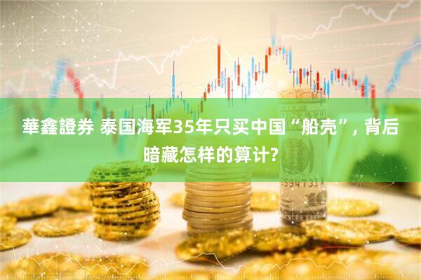 華鑫證券 泰国海军35年只买中国“船壳”, 背后暗藏怎样的算计?