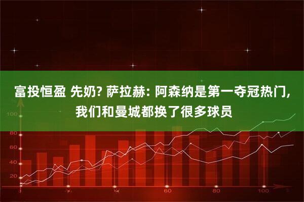 富投恒盈 先奶? 萨拉赫: 阿森纳是第一夺冠热门, 我们和曼城都换了很多球员