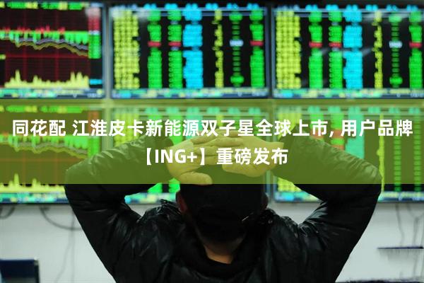 同花配 江淮皮卡新能源双子星全球上市, 用户品牌【ING+】重磅发布