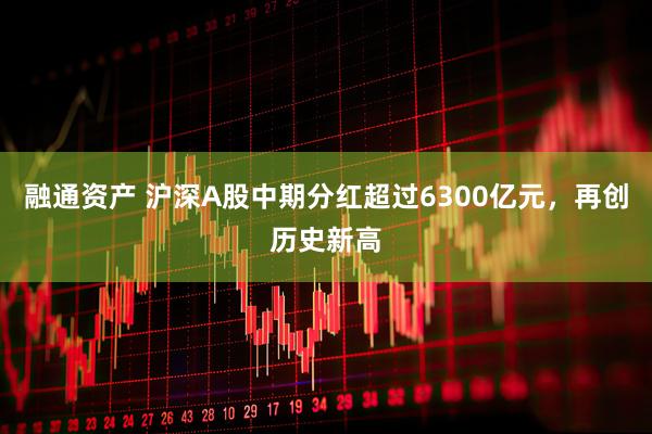 融通资产 沪深A股中期分红超过6300亿元，再创历史新高