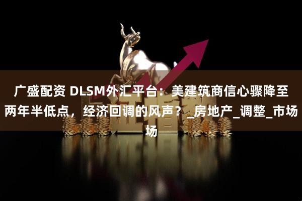 广盛配资 DLSM外汇平台：美建筑商信心骤降至两年半低点，经济回调的风声？_房地产_调整_市场