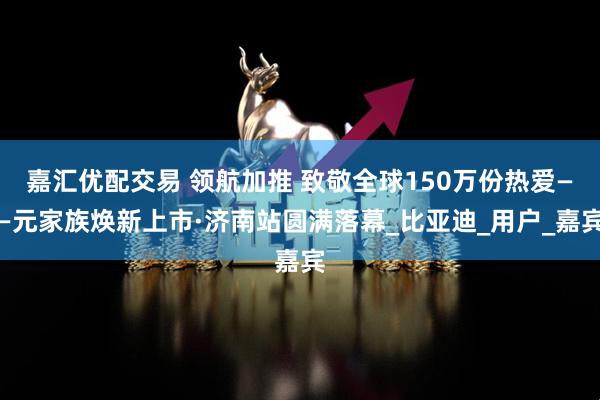 嘉汇优配交易 领航加推 致敬全球150万份热爱——元家族焕新上市·济南站圆满落幕_比亚迪_用户_嘉宾