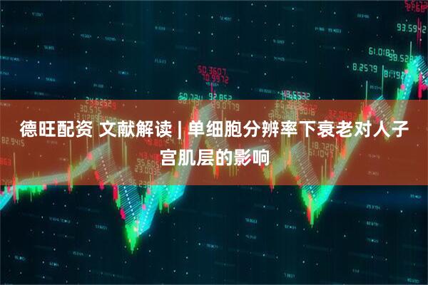 德旺配资 文献解读 | 单细胞分辨率下衰老对人子宫肌层的影响