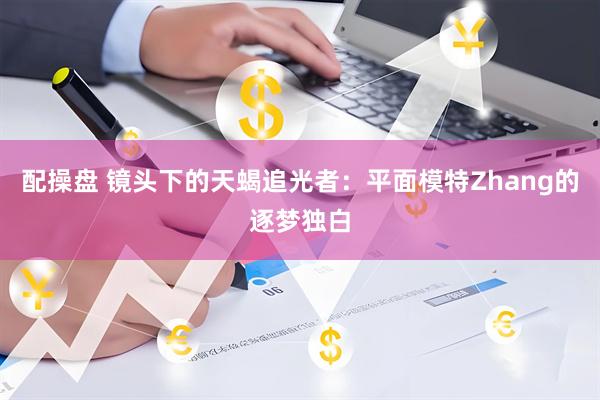 配操盘 镜头下的天蝎追光者：平面模特Zhang的逐梦独白