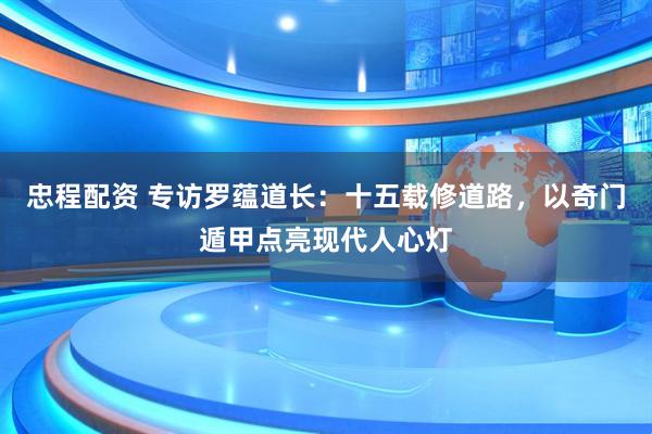 忠程配资 专访罗蕴道长：十五载修道路，以奇门遁甲点亮现代人心灯