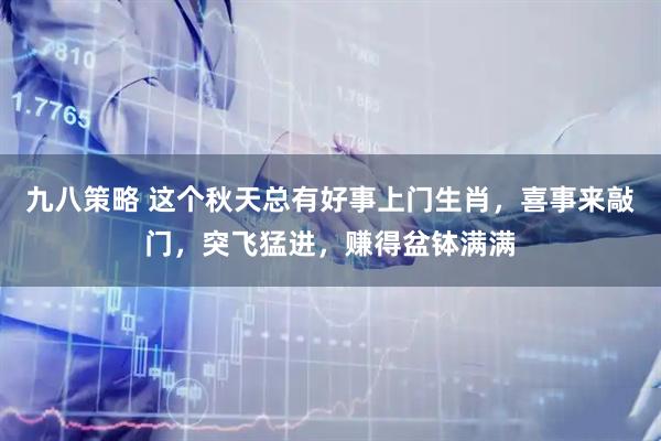 九八策略 这个秋天总有好事上门生肖，喜事来敲门，突飞猛进，赚得盆钵满满