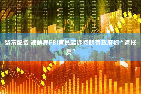 聚富配资 被解雇FBI官员起诉特朗普政府　称“遭报复”