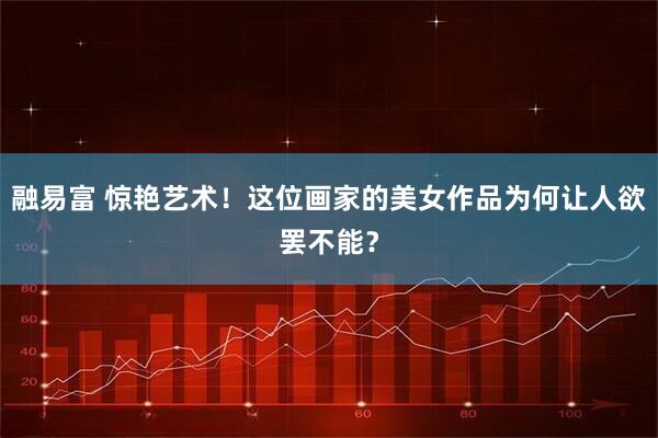 融易富 惊艳艺术！这位画家的美女作品为何让人欲罢不能？