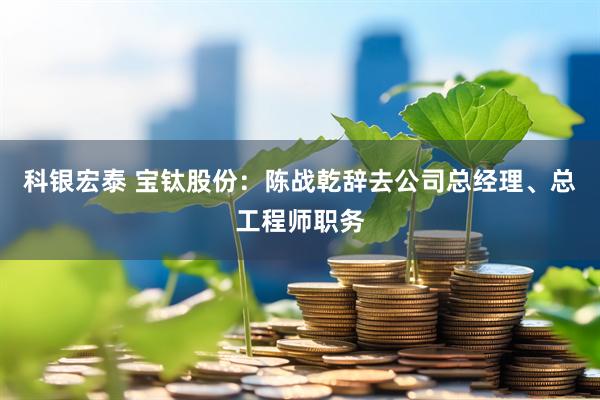 科银宏泰 宝钛股份：陈战乾辞去公司总经理、总工程师职务