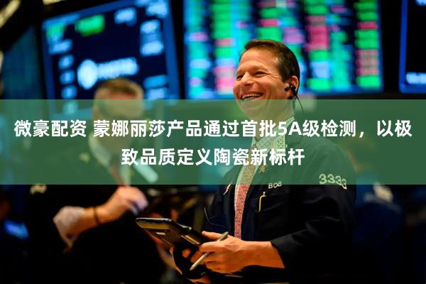 微豪配资 蒙娜丽莎产品通过首批5A级检测，以极致品质定义陶瓷新标杆