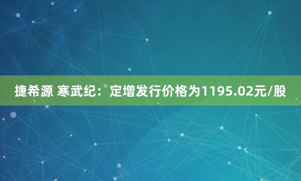 捷希源 寒武纪：定增发行价格为1195.02元/股