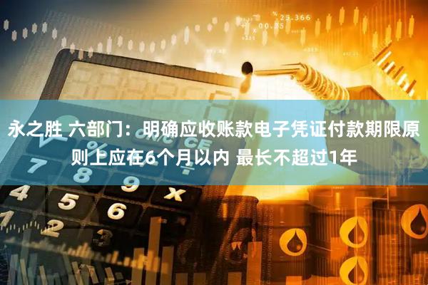 永之胜 六部门：明确应收账款电子凭证付款期限原则上应在6个月以内 最长不超过1年