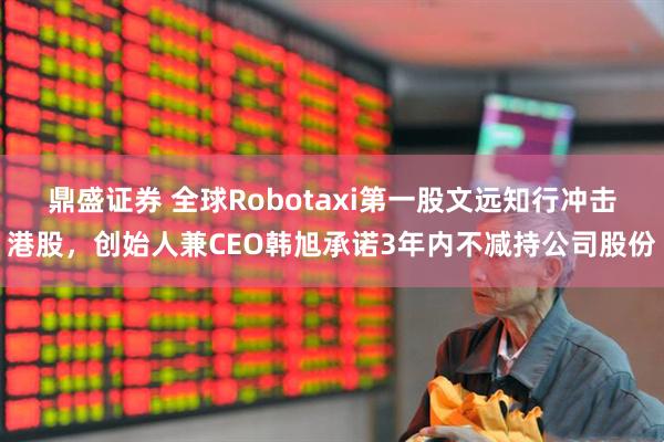 鼎盛证券 全球Robotaxi第一股文远知行冲击港股，创始人兼CEO韩旭承诺3年内不减持公司股份