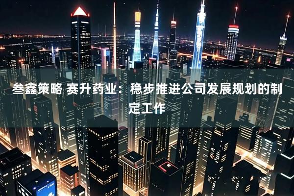 叁鑫策略 赛升药业：稳步推进公司发展规划的制定工作