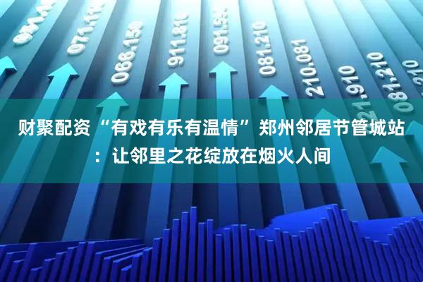 财聚配资 “有戏有乐有温情” 郑州邻居节管城站:让邻里之花绽放在烟火人间