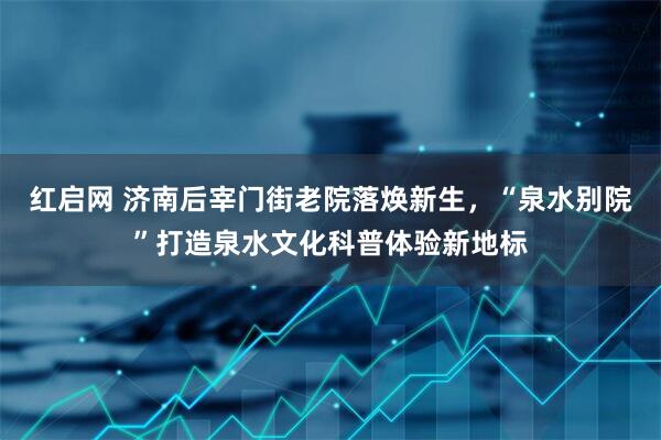 红启网 济南后宰门街老院落焕新生,“泉水别院”打造泉水文化科普体验新地标