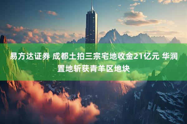 易方达证券 成都土拍三宗宅地收金21亿元 华润置地斩获青羊区地块