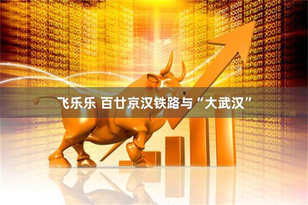 飞乐乐 百廿京汉铁路与“大武汉”