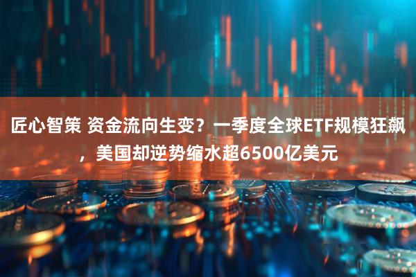 匠心智策 资金流向生变？一季度全球ETF规模狂飙，美国却逆势缩水超6500亿美元