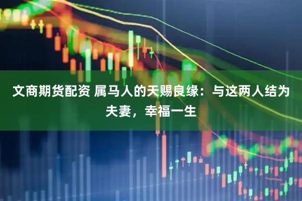 文商期货配资 属马人的天赐良缘：与这两人结为夫妻，幸福一生